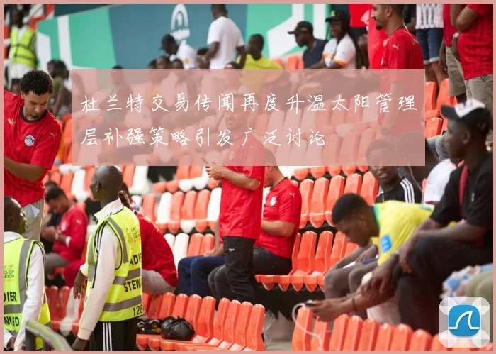 杜兰特交易传闻再度升温太阳管理层补强策略引发广泛讨论