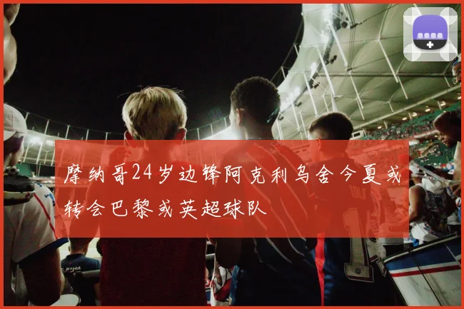摩纳哥24岁边锋阿克利乌舍今夏或转会巴黎或英超球队