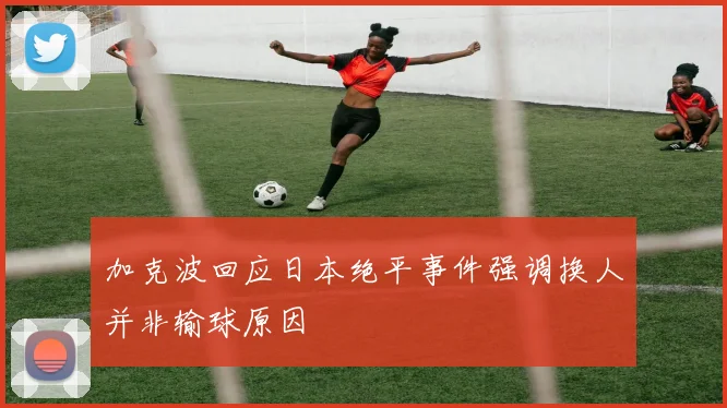 加克波回应日本绝平事件强调换人并非输球原因