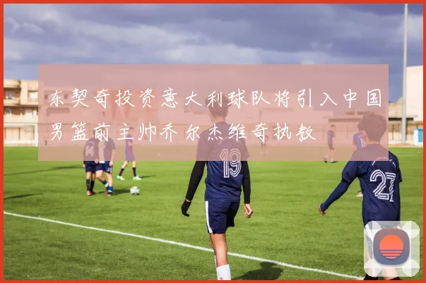 东契奇投资意大利球队将引入中国男篮前主帅乔尔杰维奇执教