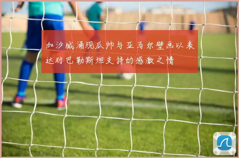 加沙城涌现瓜帅与亚马尔壁画以表达对巴勒斯坦支持的感激之情