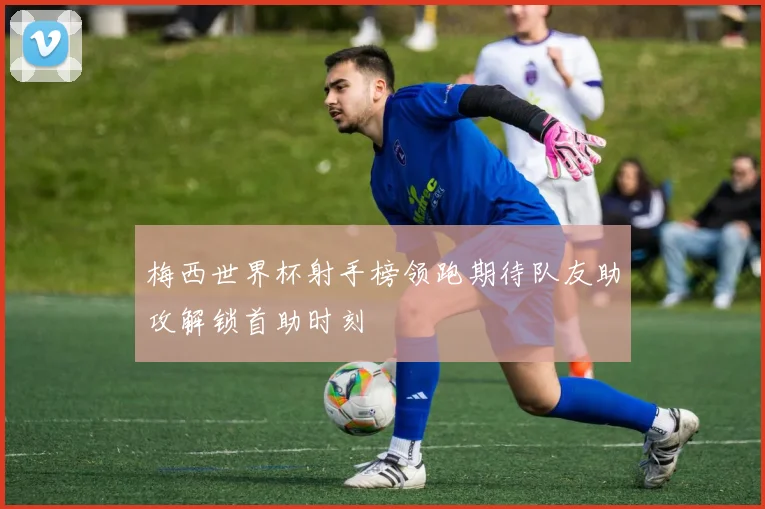 梅西世界杯射手榜领跑期待队友助攻解锁首助时刻