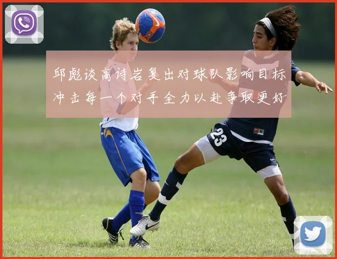邱彪谈高诗岩复出对球队影响目标冲击每一个对手全力以赴争取更好成绩