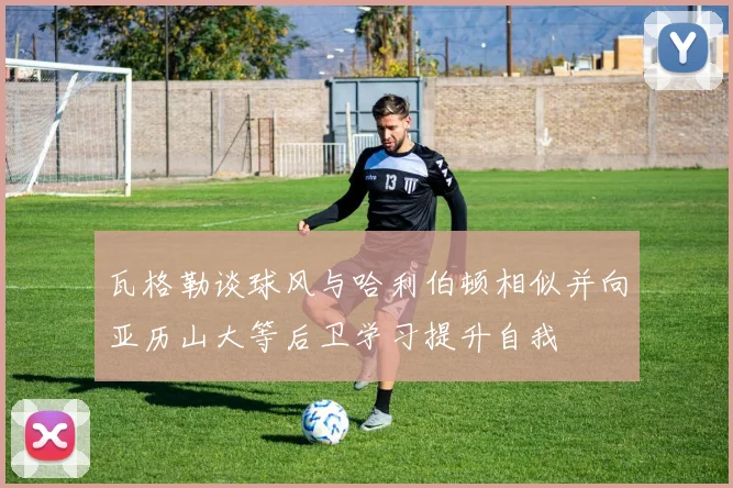 瓦格勒谈球风与哈利伯顿相似并向亚历山大等后卫学习提升自我
