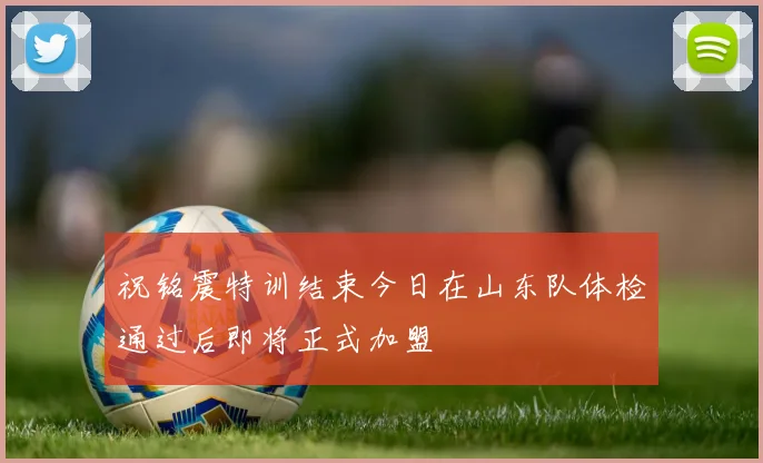 祝铭震特训结束今日在山东队体检通过后即将正式加盟