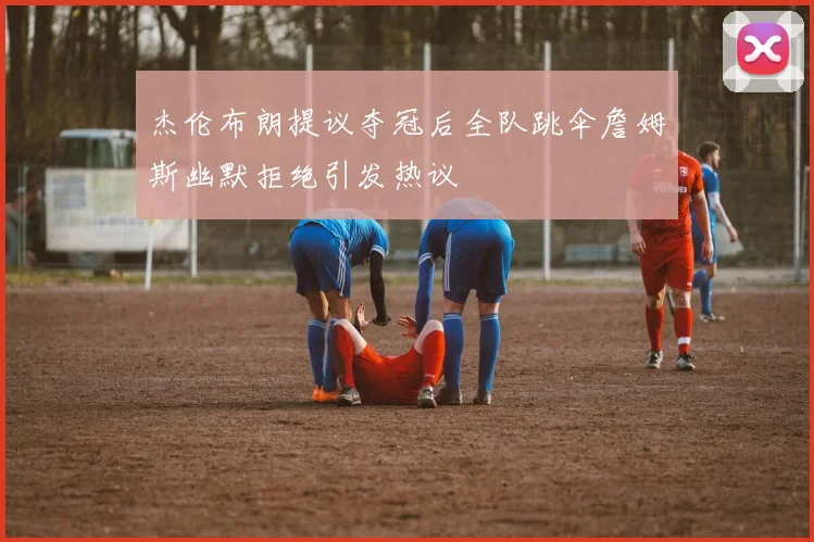 杰伦布朗提议夺冠后全队跳伞詹姆斯幽默拒绝引发热议