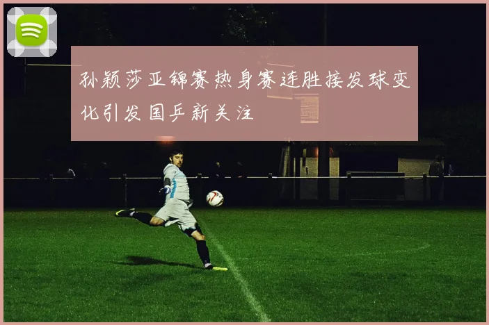 孙颖莎亚锦赛热身赛连胜接发球变化引发国乒新关注