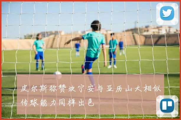 皮尔斯称赞坎宁安与亚历山大相似传球能力同样出色