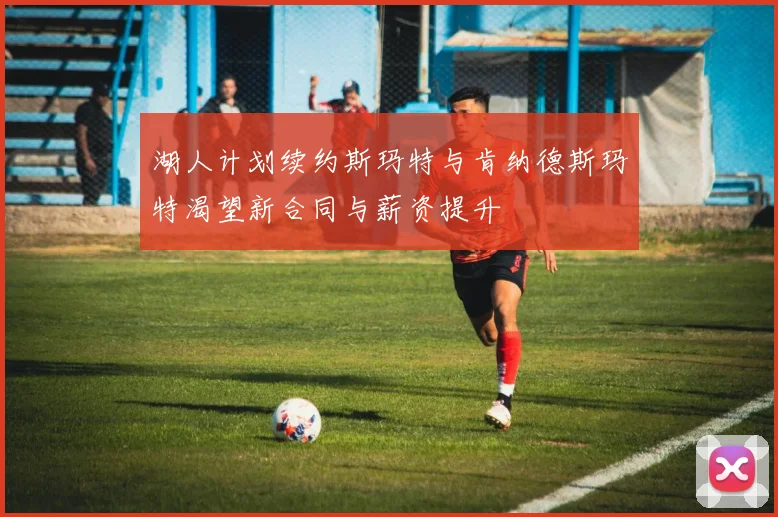 湖人计划续约斯玛特与肯纳德斯玛特渴望新合同与薪资提升
