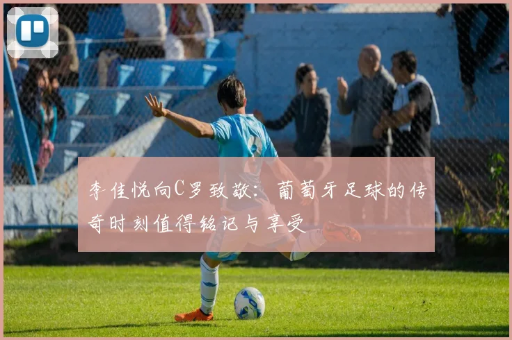 李佳悦向C罗致敬：葡萄牙足球的传奇时刻值得铭记与享受