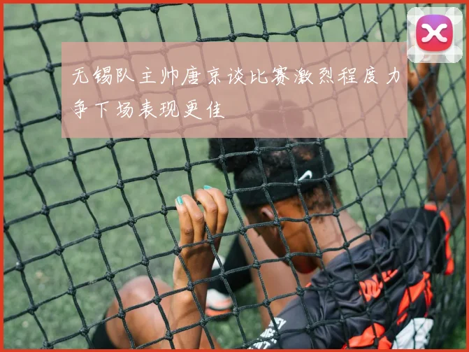 无锡队主帅唐京谈比赛激烈程度力争下场表现更佳