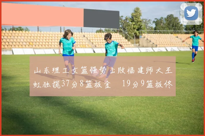 山东理工女篮强势击败福建师大王虹独揽37分8篮板金喆19分9篮板佟欣芷21分6篮板