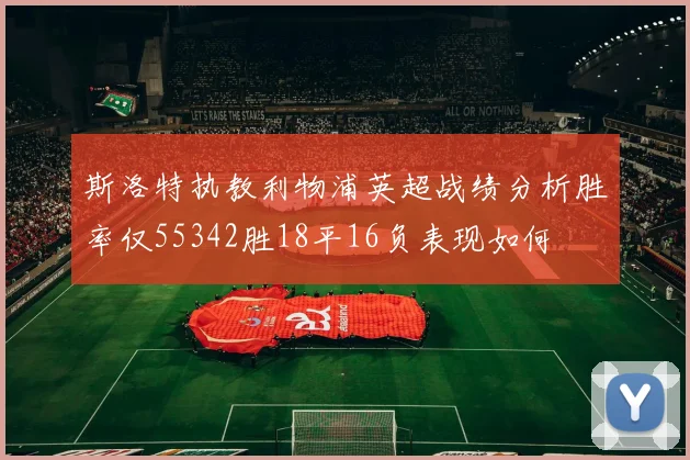 斯洛特执教利物浦英超战绩分析胜率仅55342胜18平16负表现如何