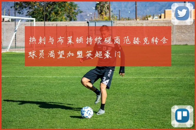 热刺与布莱顿持续磋商范赫克转会球员渴望加盟英超豪门
