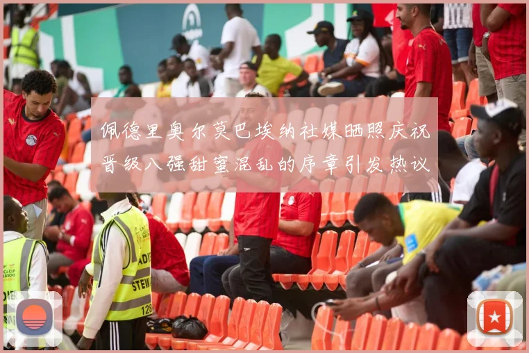 佩德里奥尔莫巴埃纳社媒晒照庆祝晋级八强甜蜜混乱的序章引发热议