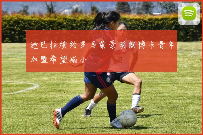 迪巴拉续约罗马前景明朗博卡青年加盟希望减小
