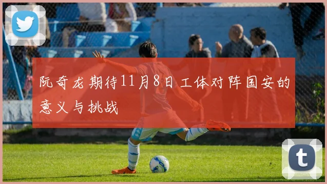 阮奇龙期待11月8日工体对阵国安的意义与挑战