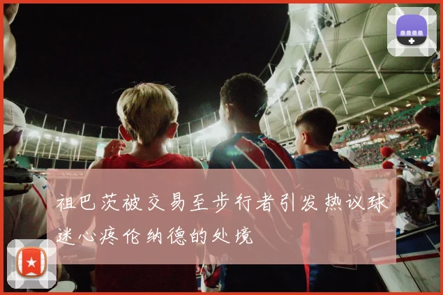 祖巴茨被交易至步行者引发热议球迷心疼伦纳德的处境