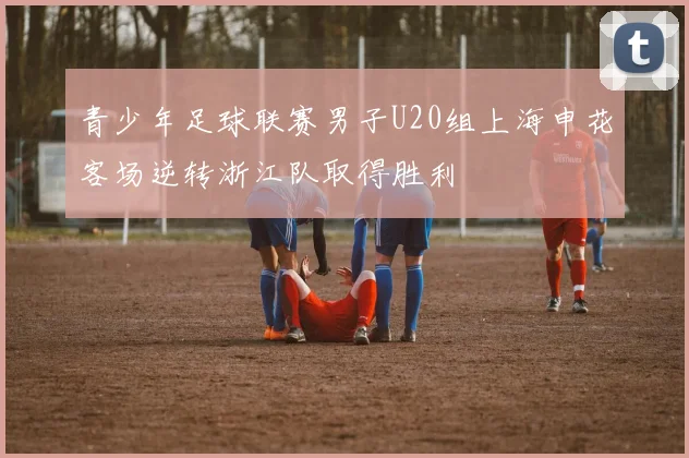 青少年足球联赛男子U20组上海申花客场逆转浙江队取得胜利