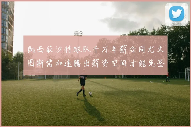 凯西获沙特球队千万年薪合同尤文图斯需加速腾出薪资空间才能免签