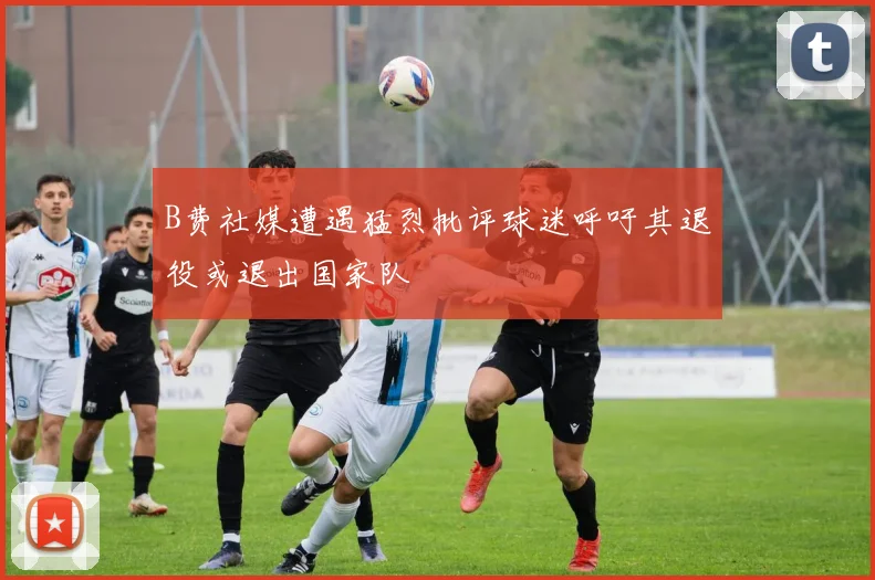 B费社媒遭遇猛烈批评球迷呼吁其退役或退出国家队
