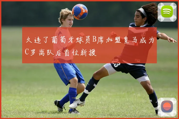 久违了葡萄牙球员B席加盟皇马成为C罗离队后首位新援