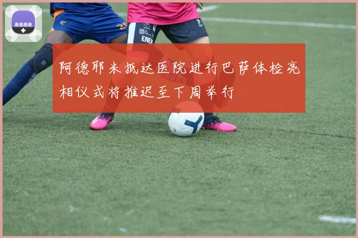 阿德耶米抵达医院进行巴萨体检亮相仪式将推迟至下周举行